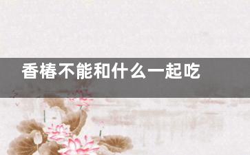 香椿不能和什么一起吃 香椿的功效与作用(香椿不可以)